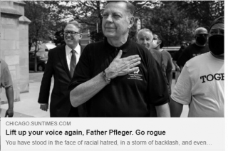 Chicago Sun Times John Fountain: Lift up your voice again, Father Pfleger. Go rogue You have stood in the face of racial hatred, in a storm of backlash, and even threats on your own life. Welcome back.